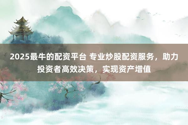 2025最牛的配资平台 专业炒股配资服务，助力投资者高效决策，实现资产增值