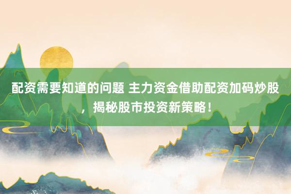 配资需要知道的问题 主力资金借助配资加码炒股，揭秘股市投资新策略！