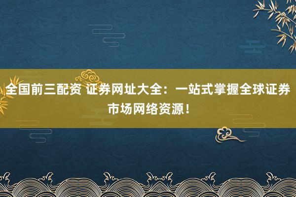 全国前三配资 证券网址大全：一站式掌握全球证券市场网络资源！