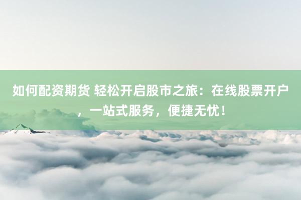 如何配资期货 轻松开启股市之旅：在线股票开户，一站式服务，便捷无忧！