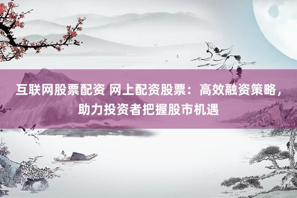 互联网股票配资 网上配资股票：高效融资策略，助力投资者把握股市机遇