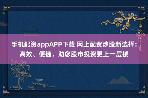 手机配资appAPP下载 网上配资炒股新选择：高效、便捷，助您股市投资更上一层楼