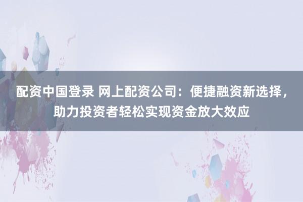 配资中国登录 网上配资公司：便捷融资新选择，助力投资者轻松实现资金放大效应