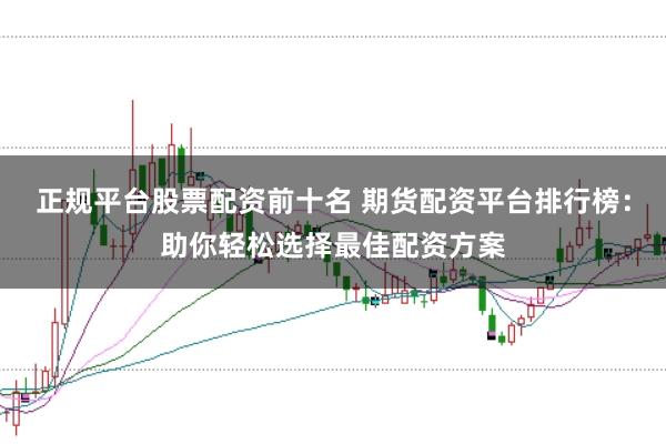 正规平台股票配资前十名 期货配资平台排行榜：助你轻松选择最佳配资方案