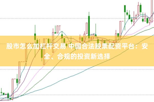 股市怎么加杠杆交易 中国合法股票配资平台：安全、合规的投资新选择