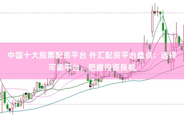 中国十大股票配资平台 外汇配资平台盘点：选择可靠平台，把握投资良机
