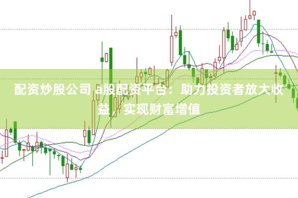 配资炒股公司 a股配资平台：助力投资者放大收益，实现财富增值