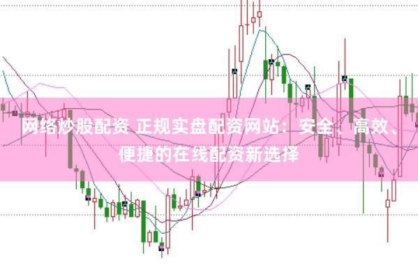 网络炒股配资 正规实盘配资网站：安全、高效、便捷的在线配资新选择