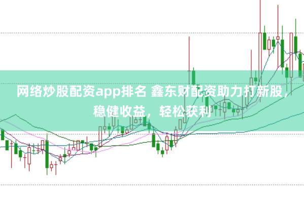 网络炒股配资app排名 鑫东财配资助力打新股，稳健收益，轻松获利