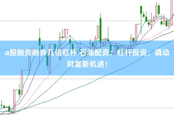 a股融资融券几倍杠杆 石油配资：杠杆投资，撬动财富新机遇！