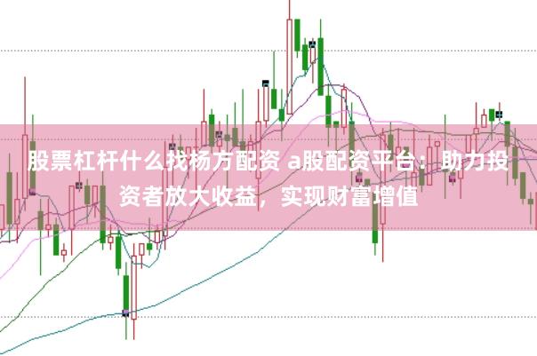 股票杠杆什么找杨方配资 a股配资平台：助力投资者放大收益，实现财富增值