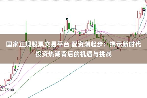 国家正规股票交易平台 配资潮起步：揭示新时代投资热潮背后的机遇与挑战