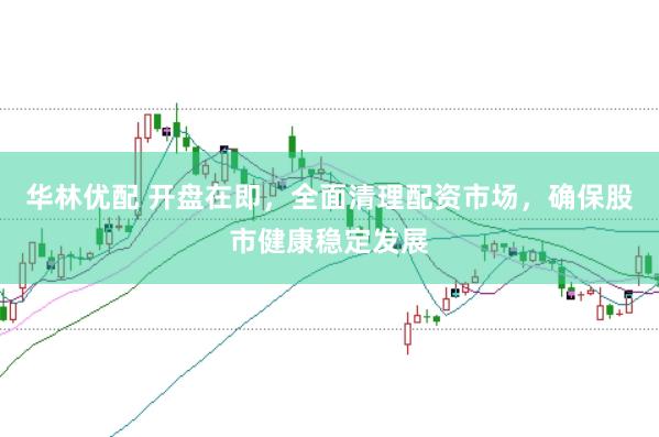 华林优配 开盘在即，全面清理配资市场，确保股市健康稳定发展