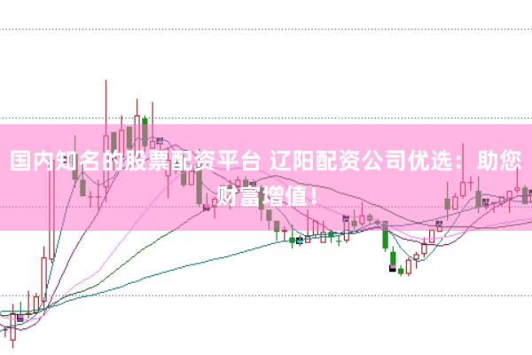 国内知名的股票配资平台 辽阳配资公司优选：助您财富增值！