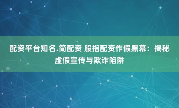 配资平台知名.简配资 股指配资作假黑幕：揭秘虚假宣传与欺诈陷阱