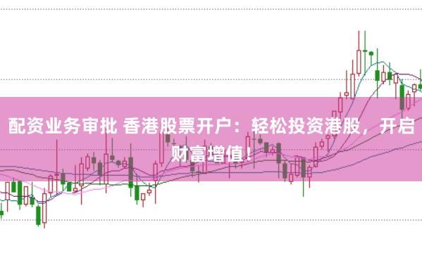 配资业务审批 香港股票开户：轻松投资港股，开启财富增值！