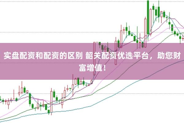 实盘配资和配资的区别 韶关配资优选平台，助您财富增值！
