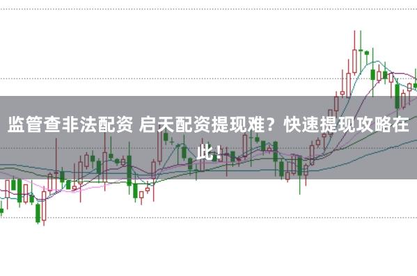 监管查非法配资 启天配资提现难？快速提现攻略在此！