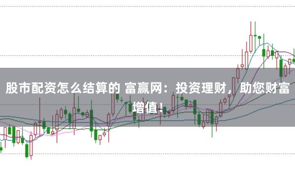 股市配资怎么结算的 富赢网：投资理财，助您财富增值！