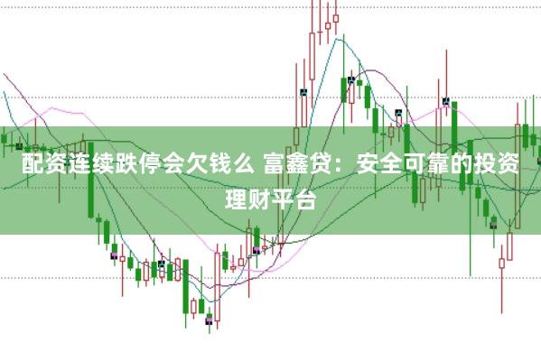 配资连续跌停会欠钱么 富鑫贷：安全可靠的投资理财平台