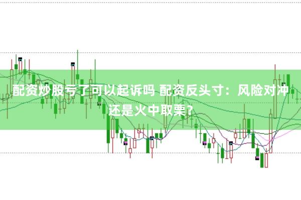 配资炒股亏了可以起诉吗 配资反头寸：风险对冲还是火中取栗？
