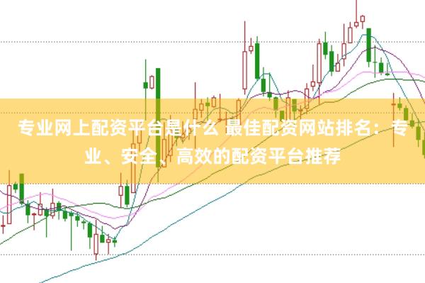 专业网上配资平台是什么 最佳配资网站排名：专业、安全、高效的配资平台推荐