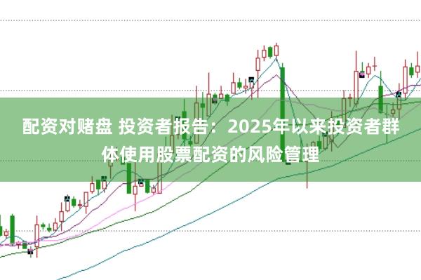 配资对赌盘 投资者报告:2025年以来投资者群体使用股票配资的风险管理