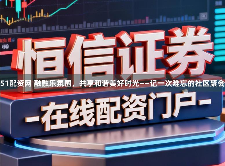 51配资网 融融乐氛围，共享和谐美好时光——记一次难忘的社区聚会