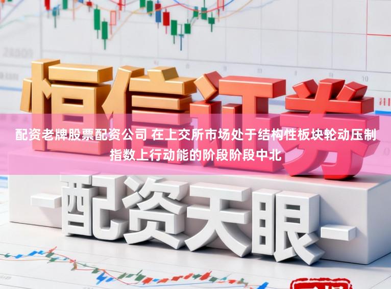 配资老牌股票配资公司 在上交所市场处于结构性板块轮动压制指数上行动能的阶段阶段中北