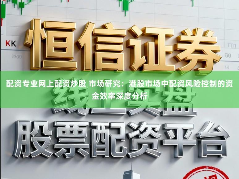 配资专业网上配资炒股 市场研究：港股市场中配资风险控制的资金效率深度分析