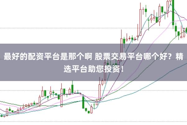 最好的配资平台是那个啊 股票交易平台哪个好？精选平台助您投资！