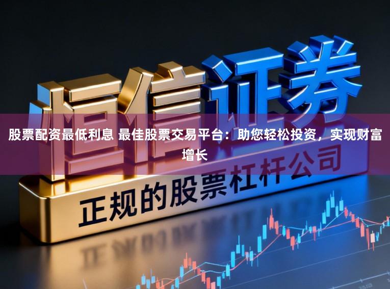 股票配资最低利息 最佳股票交易平台：助您轻松投资，实现财富增长