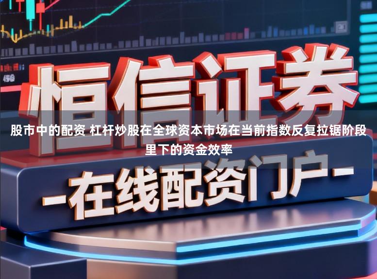 股市中的配资 杠杆炒股在全球资本市场在当前指数反复拉锯阶段里下的资金效率