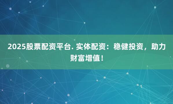 2025股票配资平台. 实体配资：稳健投资，助力财富增值！